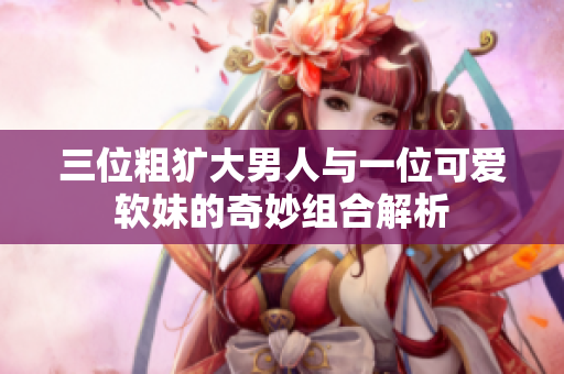 三位粗犷大男人与一位可爱软妹的奇妙组合解析