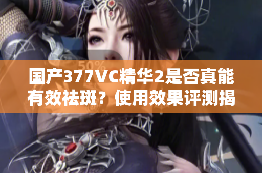 国产377VC精华2是否真能有效祛斑？使用效果评测揭秘