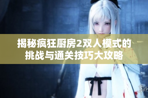 揭秘疯狂厨房2双人模式的挑战与通关技巧大攻略