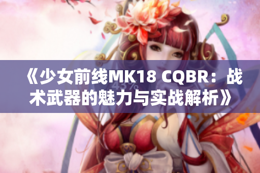 《少女前线MK18 CQBR：战术武器的魅力与实战解析》