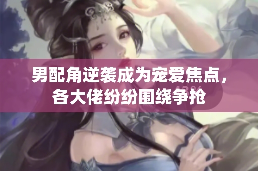 男配角逆袭成为宠爱焦点，各大佬纷纷围绕争抢