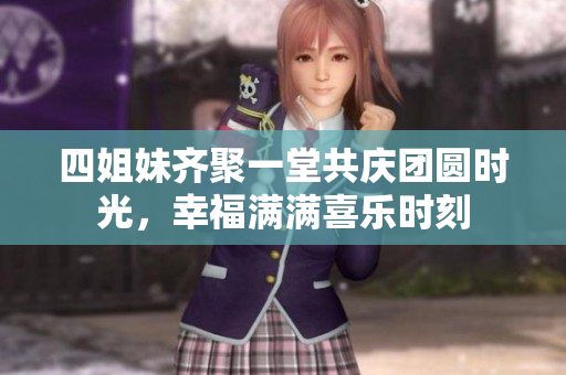 四姐妹齐聚一堂共庆团圆时光，幸福满满喜乐时刻