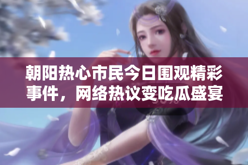 朝阳热心市民今日围观精彩事件，网络热议变吃瓜盛宴