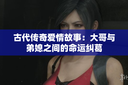 古代传奇爱情故事：大哥与弟媳之间的命运纠葛