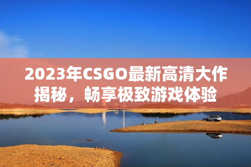 2023年CSGO最新高清大作揭秘，畅享极致游戏体验