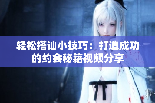 轻松搭讪小技巧：打造成功的约会秘籍视频分享