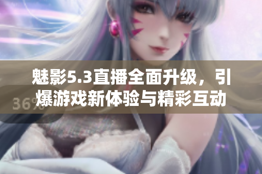 魅影5.3直播全面升级，引爆游戏新体验与精彩互动