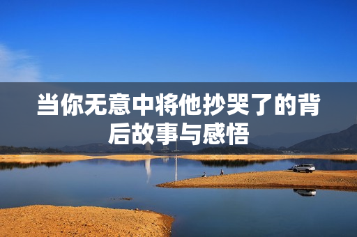 当你无意中将他抄哭了的背后故事与感悟