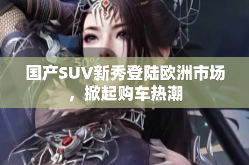 国产SUV新秀登陆欧洲市场，掀起购车热潮