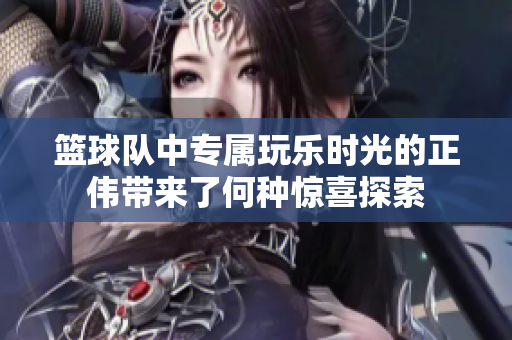 篮球队中专属玩乐时光的正伟带来了何种惊喜探索