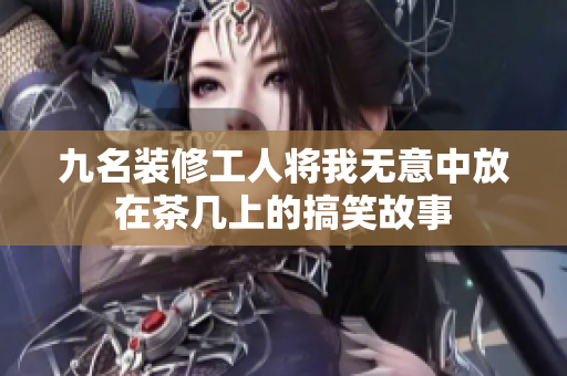 九名装修工人将我无意中放在茶几上的搞笑故事