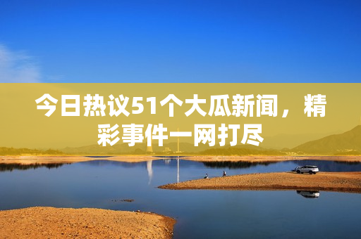 今日热议51个大瓜新闻，精彩事件一网打尽