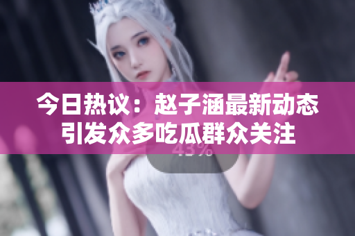 今日热议：赵子涵最新动态引发众多吃瓜群众关注
