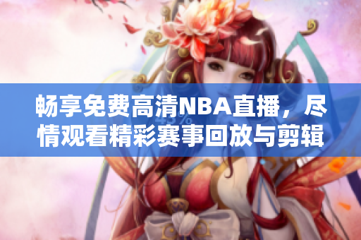 畅享免费高清NBA直播，尽情观看精彩赛事回放与剪辑视频