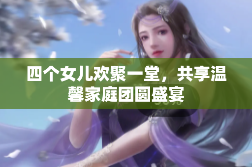 四个女儿欢聚一堂，共享温馨家庭团圆盛宴