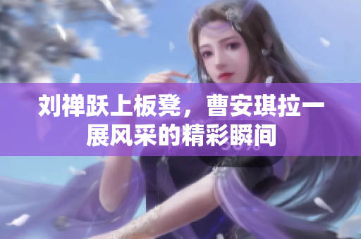 刘禅跃上板凳，曹安琪拉一展风采的精彩瞬间