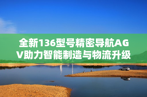 全新136型号精密导航AGV助力智能制造与物流升级