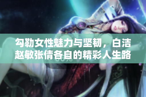 勾勒女性魅力与坚韧，白洁赵敏张倩各自的精彩人生路