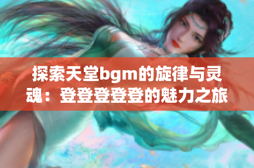 探索天堂bgm的旋律与灵魂：登登登登登的魅力之旅