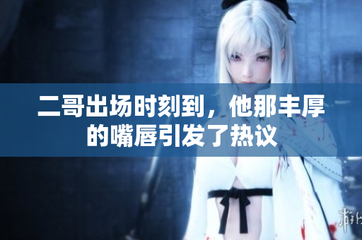 二哥出场时刻到，他那丰厚的嘴唇引发了热议