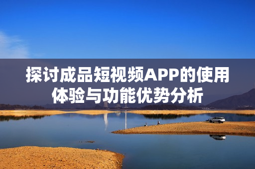 探讨成品短视频APP的使用体验与功能优势分析