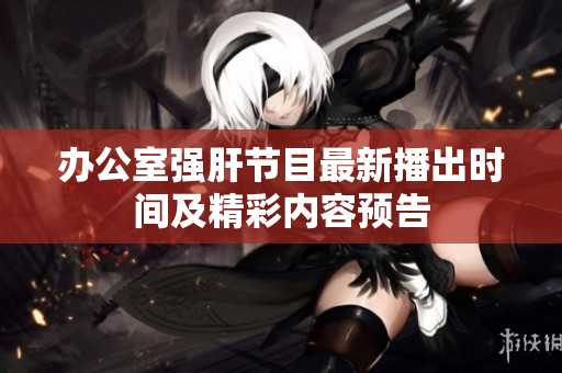 办公室强肝节目最新播出时间及精彩内容预告