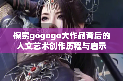 探索gogogo大作品背后的人文艺术创作历程与启示