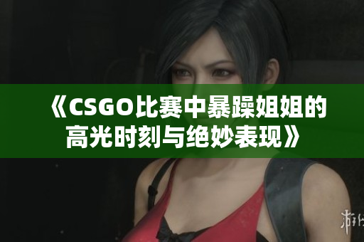 《CSGO比赛中暴躁姐姐的高光时刻与绝妙表现》
