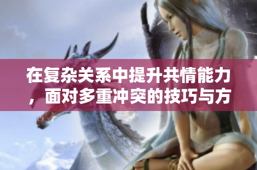 在复杂关系中提升共情能力，面对多重冲突的技巧与方法