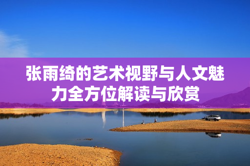 张雨绮的艺术视野与人文魅力全方位解读与欣赏