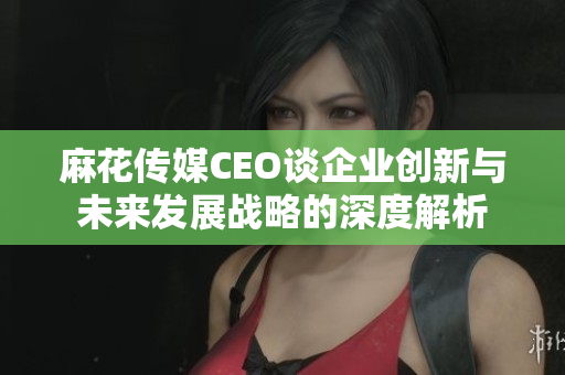 麻花传媒CEO谈企业创新与未来发展战略的深度解析