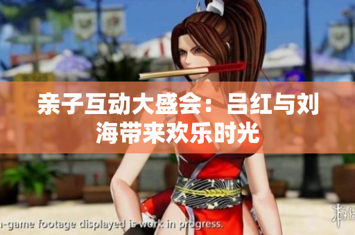 亲子互动大盛会：吕红与刘海带来欢乐时光