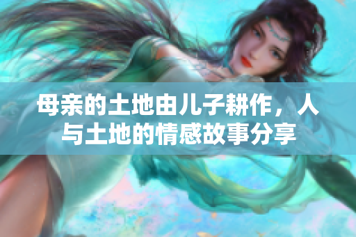 母亲的土地由儿子耕作，人与土地的情感故事分享