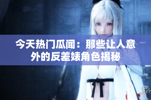 今天热门瓜闻：那些让人意外的反差婊角色揭秘