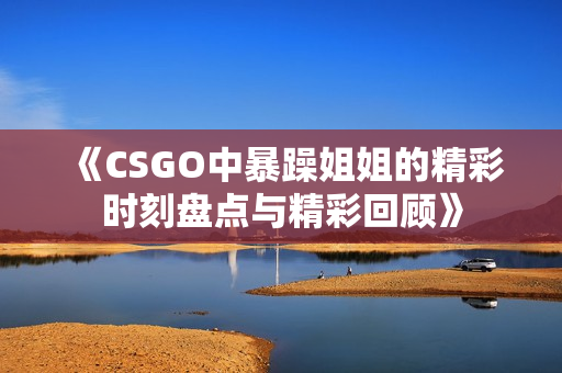 《CSGO中暴躁姐姐的精彩时刻盘点与精彩回顾》