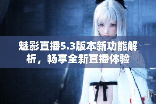 魅影直播5.3版本新功能解析，畅享全新直播体验