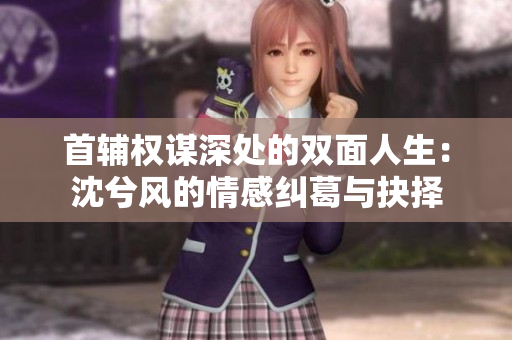 首辅权谋深处的双面人生：沈兮风的情感纠葛与抉择