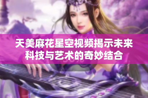 天美麻花星空视频揭示未来科技与艺术的奇妙结合
