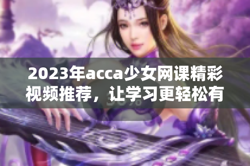 2023年acca少女网课精彩视频推荐，让学习更轻松有趣