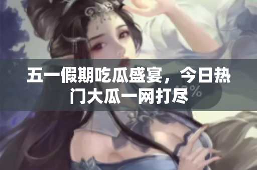 五一假期吃瓜盛宴，今日热门大瓜一网打尽