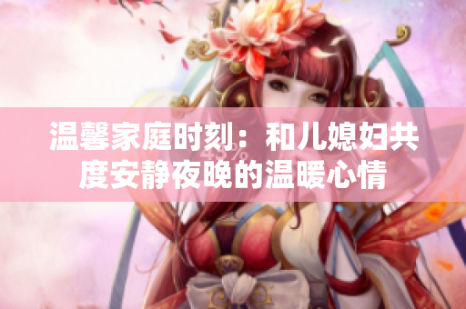 温馨家庭时刻：和儿媳妇共度安静夜晚的温暖心情