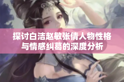 探讨白洁赵敏张倩人物性格与情感纠葛的深度分析