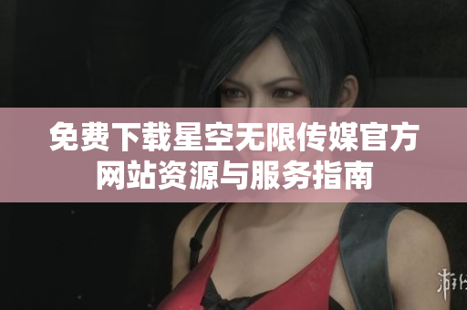 免费下载星空无限传媒官方网站资源与服务指南