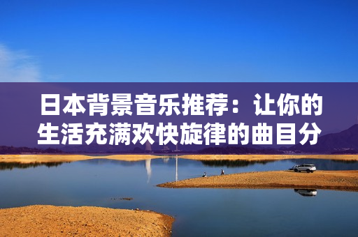 日本背景音乐推荐：让你的生活充满欢快旋律的曲目分享