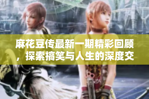 麻花豆传最新一期精彩回顾，探索搞笑与人生的深度交织