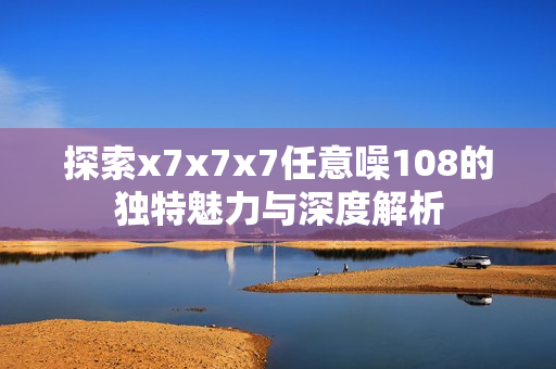 探索x7x7x7任意噪108的独特魅力与深度解析