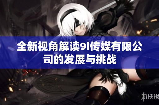 全新视角解读9i传媒有限公司的发展与挑战