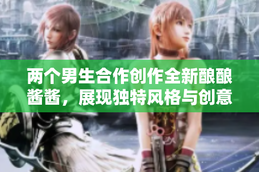 两个男生合作创作全新酿酿酱酱，展现独特风格与创意