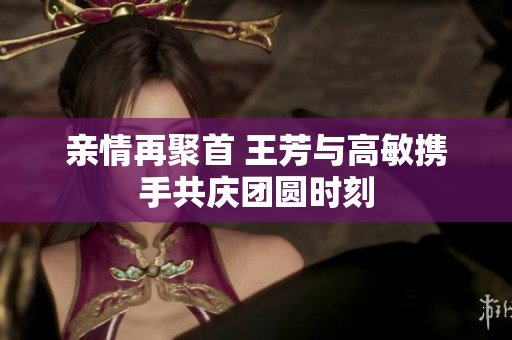 亲情再聚首 王芳与高敏携手共庆团圆时刻