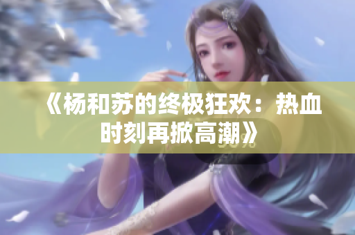 《杨和苏的终极狂欢：热血时刻再掀高潮》
